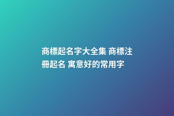 商標起名字大全集 商標注冊起名 寓意好的常用字